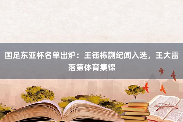 国足东亚杯名单出炉：王钰栋蒯纪闻入选，王大雷落第体育集锦