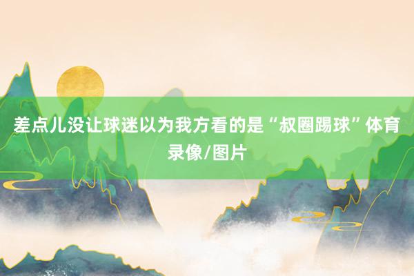 差点儿没让球迷以为我方看的是“叔圈踢球”体育录像/图片