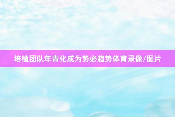 培植团队年青化成为势必趋势体育录像/图片