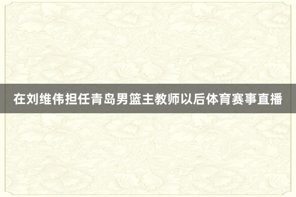在刘维伟担任青岛男篮主教师以后体育赛事直播