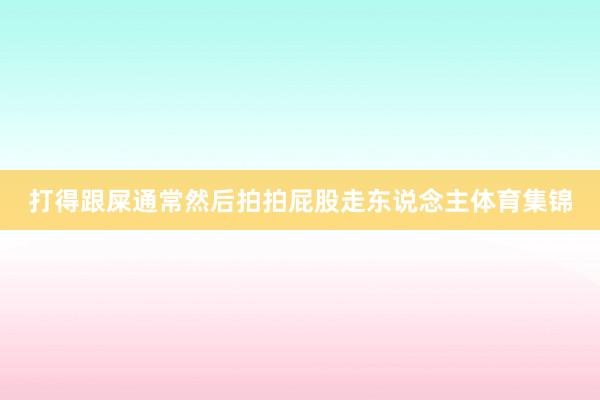 打得跟屎通常然后拍拍屁股走东说念主体育集锦