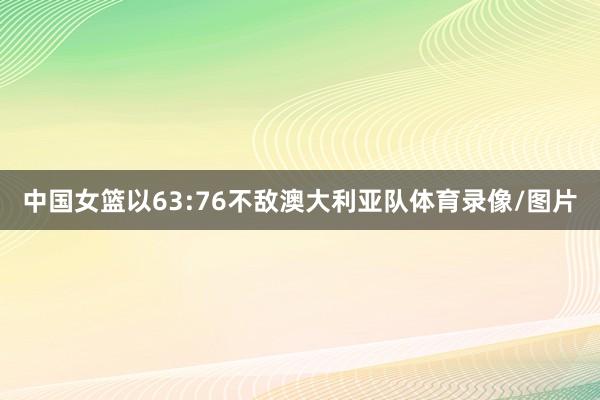 中国女篮以63:76不敌澳大利亚队体育录像/图片