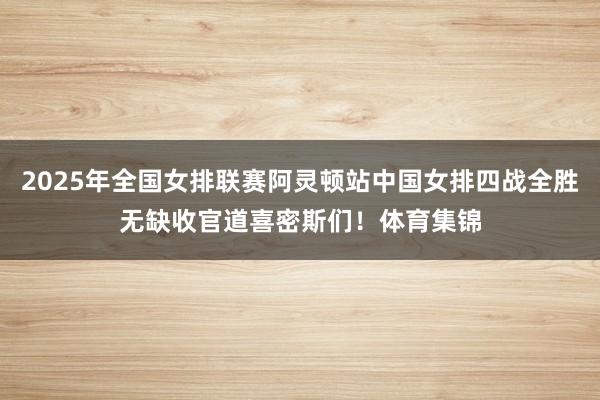 2025年全国女排联赛阿灵顿站中国女排四战全胜无缺收官道喜密斯们！体育集锦