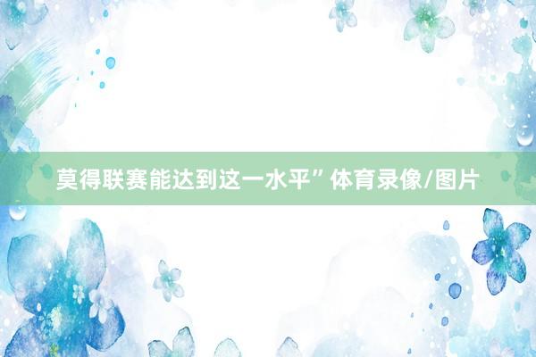 莫得联赛能达到这一水平”体育录像/图片
