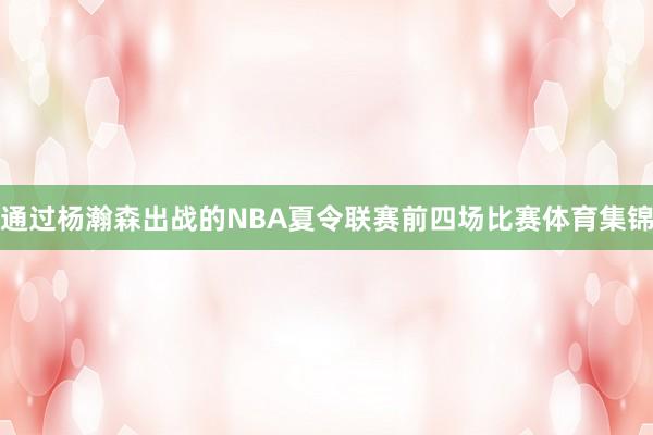 通过杨瀚森出战的NBA夏令联赛前四场比赛体育集锦