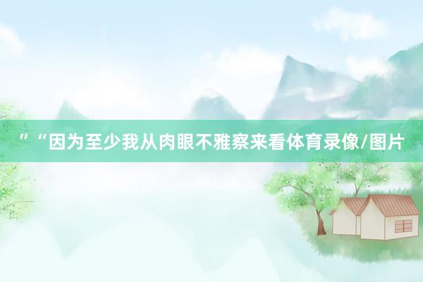 ”“因为至少我从肉眼不雅察来看体育录像/图片