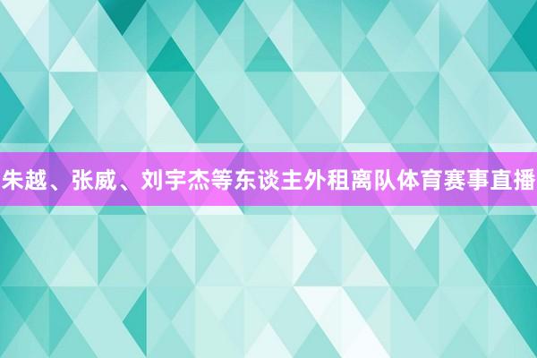朱越、张威、刘宇杰等东谈主外租离队体育赛事直播