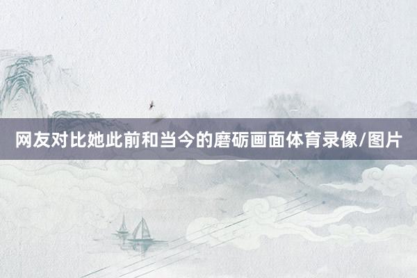网友对比她此前和当今的磨砺画面体育录像/图片
