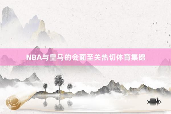 NBA与皇马的会面至关热切体育集锦
