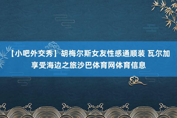 【小吧外交秀】胡梅尔斯女友性感通顺装 瓦尔加享受海边之旅沙巴体育网体育信息