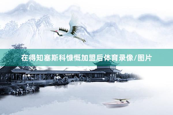 在得知塞斯科慷慨加盟后体育录像/图片