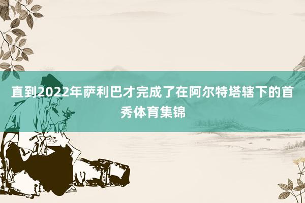 直到2022年萨利巴才完成了在阿尔特塔辖下的首秀体育集锦
