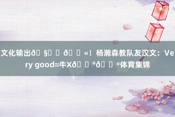 文化输出🧑‍🏫！杨瀚森教队友汉文：Very good=牛X🐮🍺体育集锦