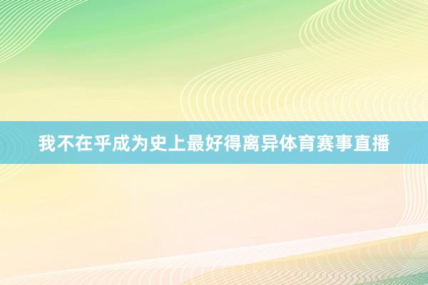 我不在乎成为史上最好得离异体育赛事直播
