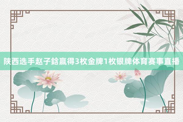 陕西选手赵子鋡赢得3枚金牌1枚银牌体育赛事直播
