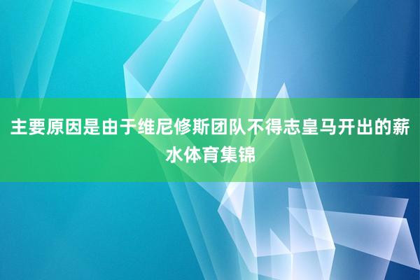 主要原因是由于维尼修斯团队不得志皇马开出的薪水体育集锦
