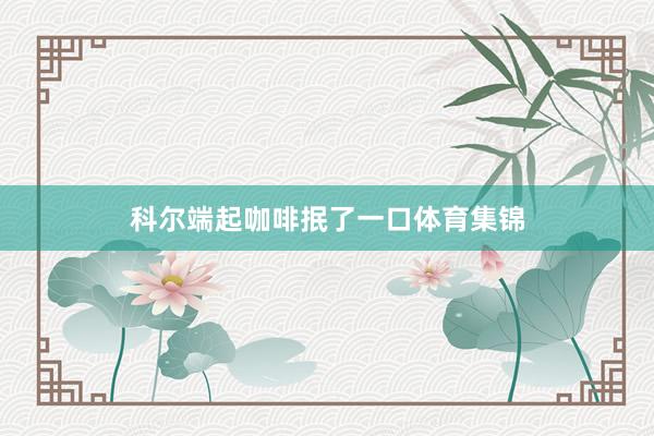 科尔端起咖啡抿了一口体育集锦