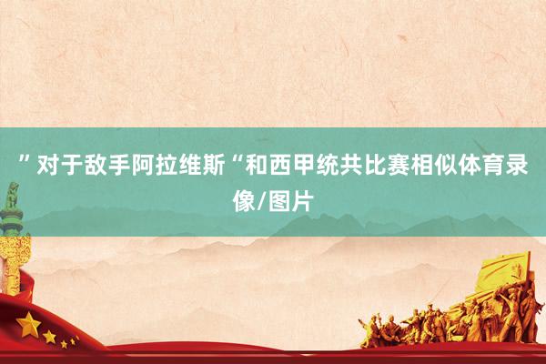 ”对于敌手阿拉维斯“和西甲统共比赛相似体育录像/图片
