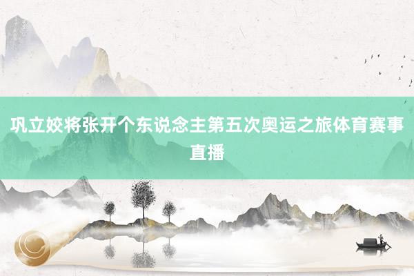 巩立姣将张开个东说念主第五次奥运之旅体育赛事直播
