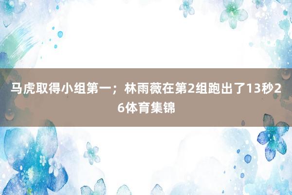 马虎取得小组第一；林雨薇在第2组跑出了13秒26体育集锦