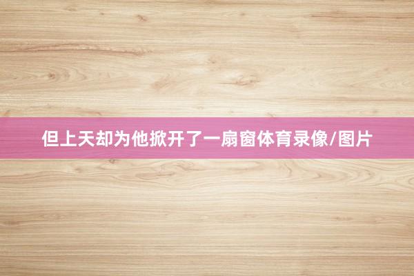 但上天却为他掀开了一扇窗体育录像/图片