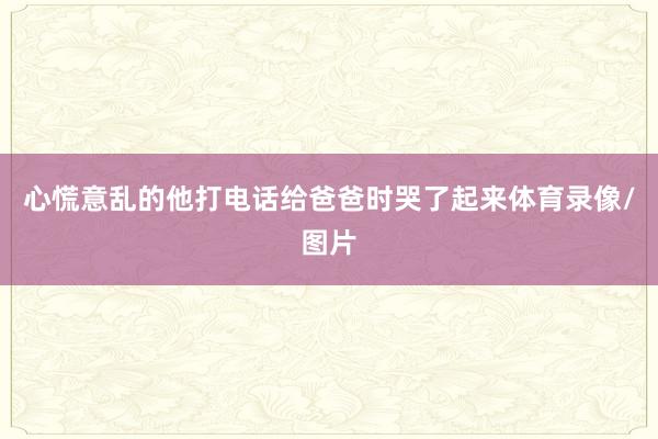 心慌意乱的他打电话给爸爸时哭了起来体育录像/图片
