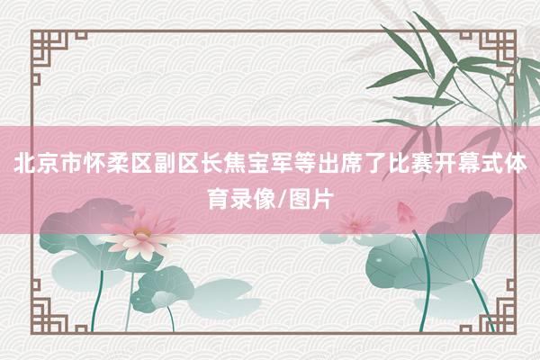 北京市怀柔区副区长焦宝军等出席了比赛开幕式体育录像/图片