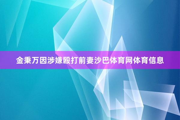金秉万因涉嫌殴打前妻沙巴体育网体育信息