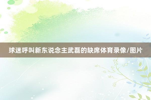 球迷呼叫新东说念主武磊的缺席体育录像/图片