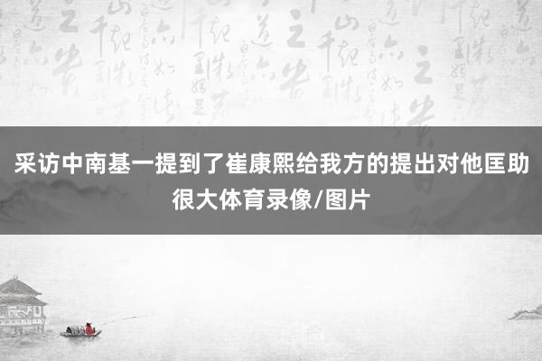 采访中南基一提到了崔康熙给我方的提出对他匡助很大体育录像/图片