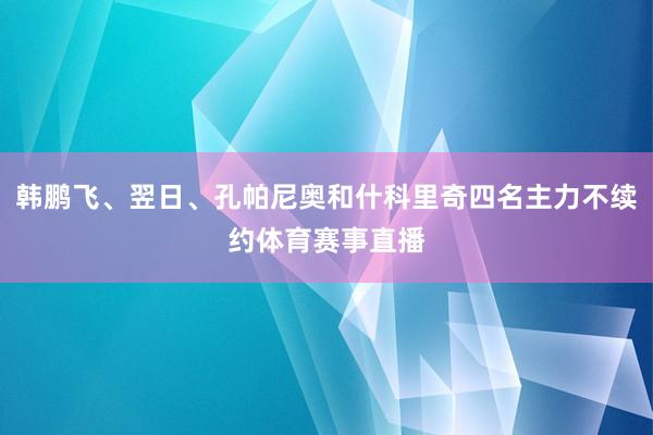韩鹏飞、翌日、孔帕尼奥和什科里奇四名主力不续约体育赛事直播