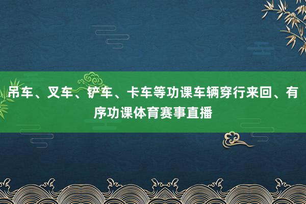 吊车、叉车、铲车、卡车等功课车辆穿行来回、有序功课体育赛事直播