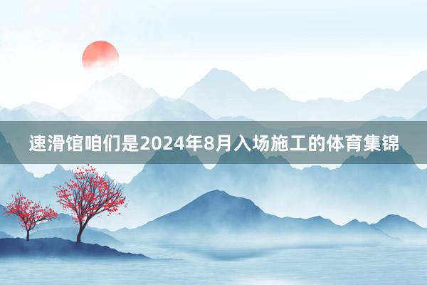 速滑馆咱们是2024年8月入场施工的体育集锦