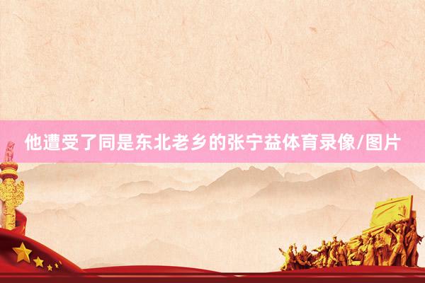 他遭受了同是东北老乡的张宁益体育录像/图片