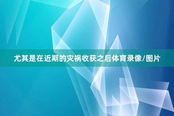 尤其是在近期的灾祸收获之后体育录像/图片