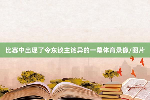 比赛中出现了令东谈主诧异的一幕体育录像/图片