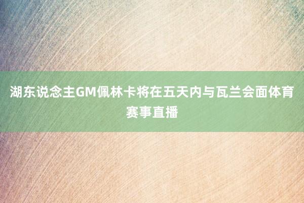 湖东说念主GM佩林卡将在五天内与瓦兰会面体育赛事直播