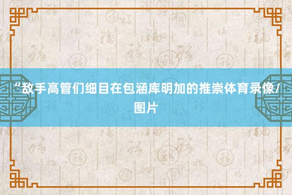 “敌手高管们细目在包涵库明加的推崇体育录像/图片