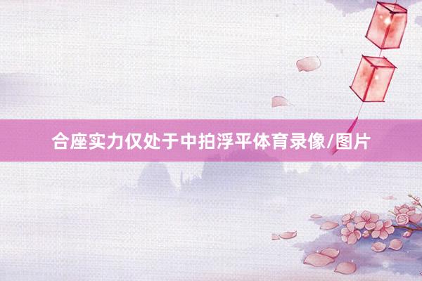 合座实力仅处于中拍浮平体育录像/图片