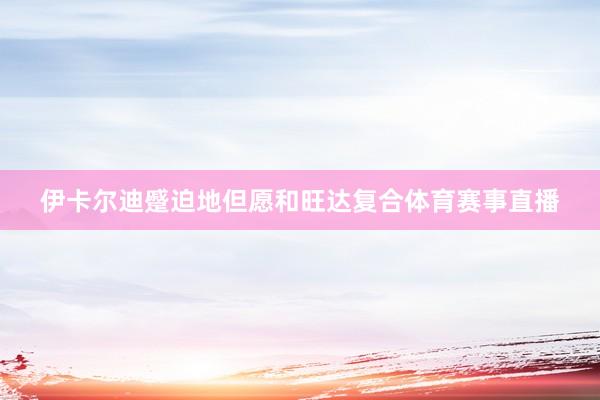 伊卡尔迪蹙迫地但愿和旺达复合体育赛事直播