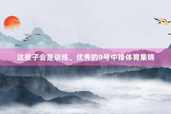 这孩子会是训练、优秀的9号中锋体育集锦