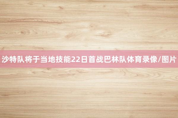 沙特队将于当地技能22日首战巴林队体育录像/图片