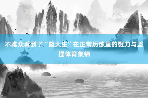 不雅众看到了“篮大生”在正常历练里的戮力与坚捏体育集锦