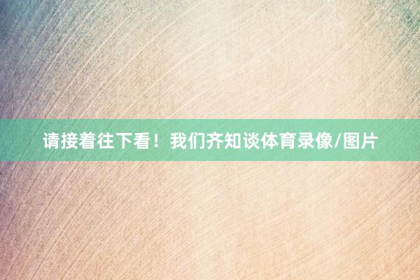 请接着往下看！我们齐知谈体育录像/图片