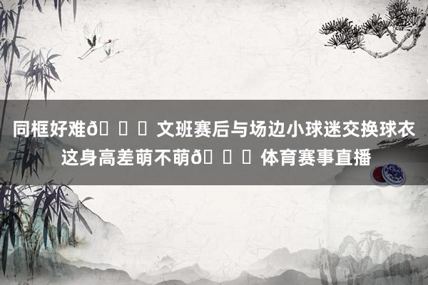 同框好难😂文班赛后与场边小球迷交换球衣 这身高差萌不萌😘体育赛事直播