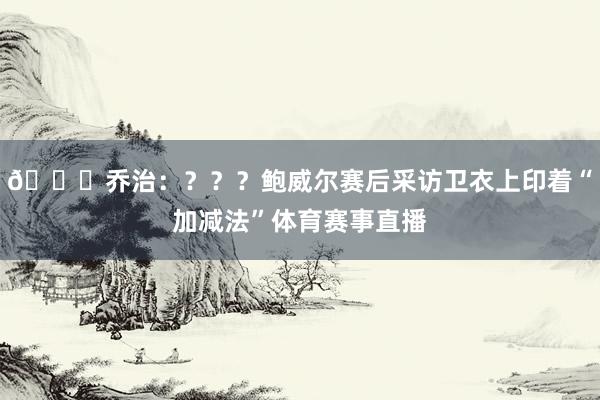 👀乔治：？？？鲍威尔赛后采访卫衣上印着“加减法”体育赛事直播
