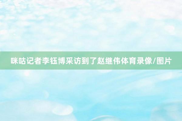 咪咕记者李钰博采访到了赵继伟体育录像/图片