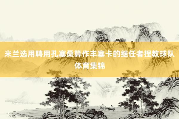 米兰选用聘用孔塞桑算作丰塞卡的继任者捏教球队体育集锦