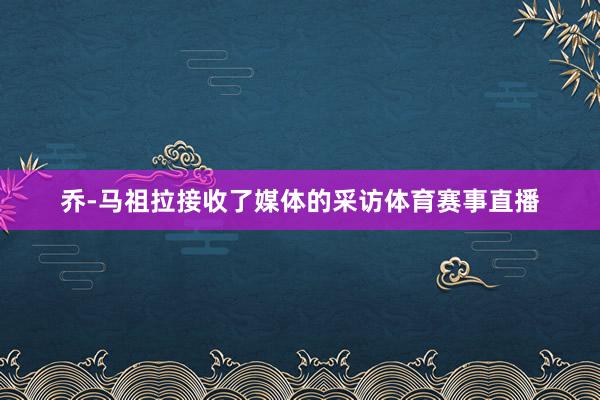 乔-马祖拉接收了媒体的采访体育赛事直播