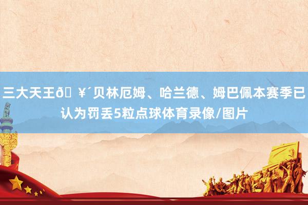 三大天王🥴贝林厄姆、哈兰德、姆巴佩本赛季已认为罚丢5粒点球体育录像/图片